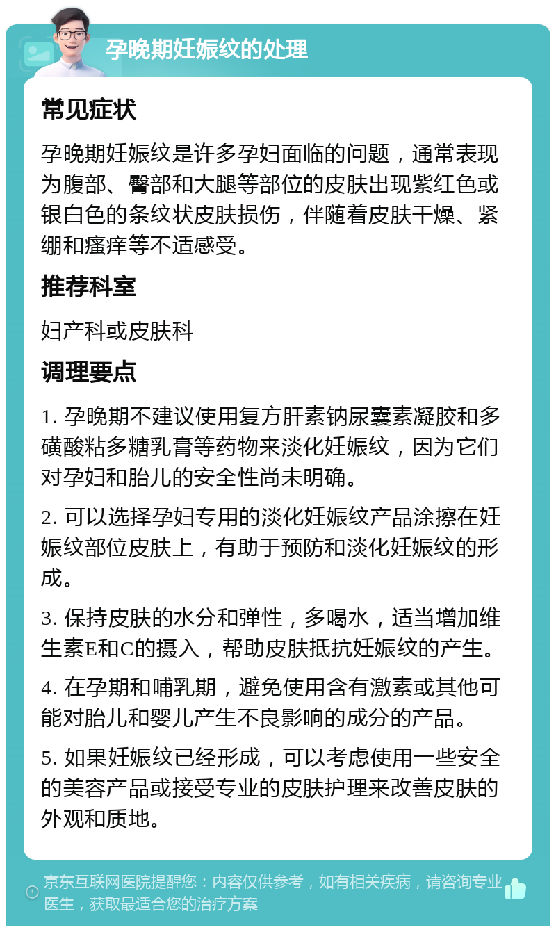 孕晚期妊娠纹的处理 常见症状 孕晚期妊娠纹是许多孕妇面临的问题，通常表现为腹部、臀部和大腿等部位的皮肤出现紫红色或银白色的条纹状皮肤损伤，伴随着皮肤干燥、紧绷和瘙痒等不适感受。 推荐科室 妇产科或皮肤科 调理要点 1. 孕晚期不建议使用复方肝素钠尿囊素凝胶和多磺酸粘多糖乳膏等药物来淡化妊娠纹，因为它们对孕妇和胎儿的安全性尚未明确。 2. 可以选择孕妇专用的淡化妊娠纹产品涂擦在妊娠纹部位皮肤上，有助于预防和淡化妊娠纹的形成。 3. 保持皮肤的水分和弹性，多喝水，适当增加维生素E和C的摄入，帮助皮肤抵抗妊娠纹的产生。 4. 在孕期和哺乳期，避免使用含有激素或其他可能对胎儿和婴儿产生不良影响的成分的产品。 5. 如果妊娠纹已经形成，可以考虑使用一些安全的美容产品或接受专业的皮肤护理来改善皮肤的外观和质地。