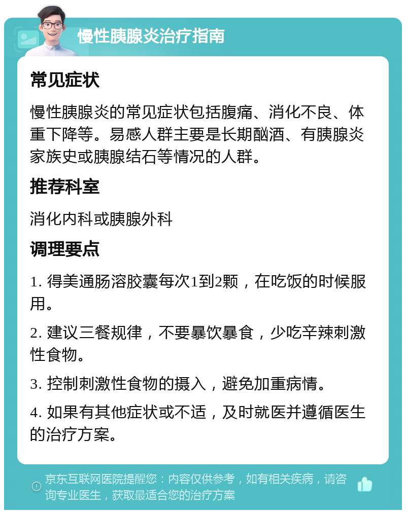 慢性胰腺炎治疗指南 常见症状 慢性胰腺炎的常见症状包括腹痛、消化不良、体重下降等。易感人群主要是长期酗酒、有胰腺炎家族史或胰腺结石等情况的人群。 推荐科室 消化内科或胰腺外科 调理要点 1. 得美通肠溶胶囊每次1到2颗，在吃饭的时候服用。 2. 建议三餐规律，不要暴饮暴食，少吃辛辣刺激性食物。 3. 控制刺激性食物的摄入，避免加重病情。 4. 如果有其他症状或不适，及时就医并遵循医生的治疗方案。