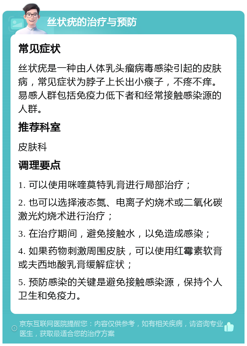 丝状疣的治疗与预防 常见症状 丝状疣是一种由人体乳头瘤病毒感染引起的皮肤病，常见症状为脖子上长出小瘊子，不疼不痒。易感人群包括免疫力低下者和经常接触感染源的人群。 推荐科室 皮肤科 调理要点 1. 可以使用咪喹莫特乳膏进行局部治疗； 2. 也可以选择液态氮、电离子灼烧术或二氧化碳激光灼烧术进行治疗； 3. 在治疗期间，避免接触水，以免造成感染； 4. 如果药物刺激周围皮肤，可以使用红霉素软膏或夫西地酸乳膏缓解症状； 5. 预防感染的关键是避免接触感染源，保持个人卫生和免疫力。