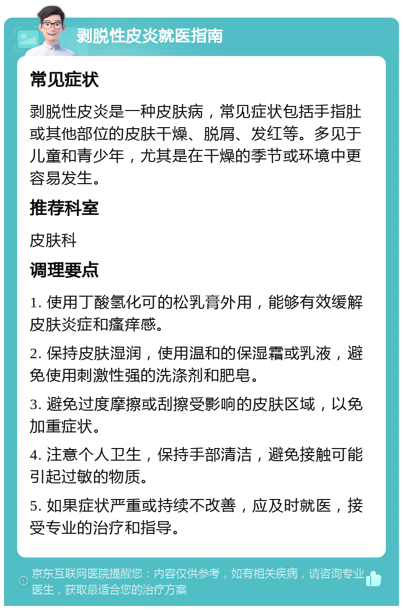 剥脱性皮炎就医指南 常见症状 剥脱性皮炎是一种皮肤病，常见症状包括手指肚或其他部位的皮肤干燥、脱屑、发红等。多见于儿童和青少年，尤其是在干燥的季节或环境中更容易发生。 推荐科室 皮肤科 调理要点 1. 使用丁酸氢化可的松乳膏外用，能够有效缓解皮肤炎症和瘙痒感。 2. 保持皮肤湿润，使用温和的保湿霜或乳液，避免使用刺激性强的洗涤剂和肥皂。 3. 避免过度摩擦或刮擦受影响的皮肤区域，以免加重症状。 4. 注意个人卫生，保持手部清洁，避免接触可能引起过敏的物质。 5. 如果症状严重或持续不改善，应及时就医，接受专业的治疗和指导。