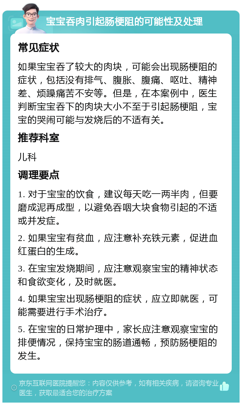 宝宝吞肉引起肠梗阻的可能性及处理 常见症状 如果宝宝吞了较大的肉块，可能会出现肠梗阻的症状，包括没有排气、腹胀、腹痛、呕吐、精神差、烦躁痛苦不安等。但是，在本案例中，医生判断宝宝吞下的肉块大小不至于引起肠梗阻，宝宝的哭闹可能与发烧后的不适有关。 推荐科室 儿科 调理要点 1. 对于宝宝的饮食，建议每天吃一两半肉，但要磨成泥再成型，以避免吞咽大块食物引起的不适或并发症。 2. 如果宝宝有贫血，应注意补充铁元素，促进血红蛋白的生成。 3. 在宝宝发烧期间，应注意观察宝宝的精神状态和食欲变化，及时就医。 4. 如果宝宝出现肠梗阻的症状，应立即就医，可能需要进行手术治疗。 5. 在宝宝的日常护理中，家长应注意观察宝宝的排便情况，保持宝宝的肠道通畅，预防肠梗阻的发生。