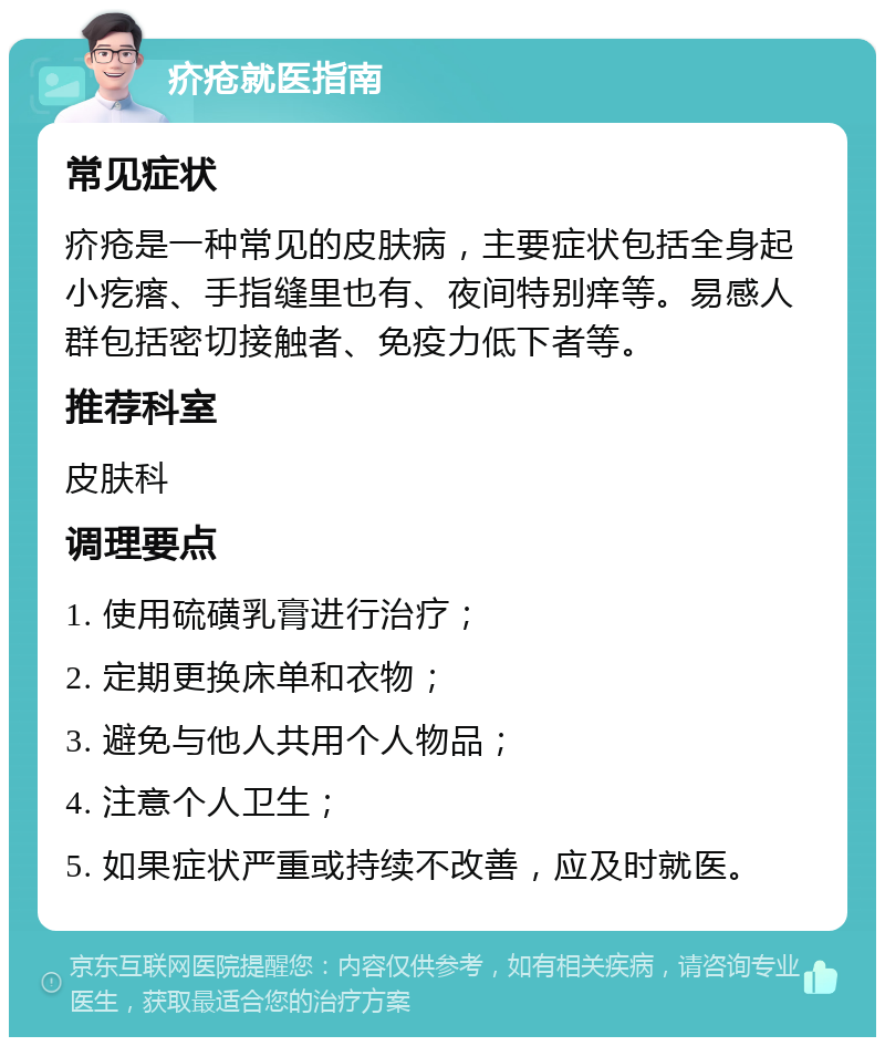 疥疮就医指南 常见症状 疥疮是一种常见的皮肤病，主要症状包括全身起小疙瘩、手指缝里也有、夜间特别痒等。易感人群包括密切接触者、免疫力低下者等。 推荐科室 皮肤科 调理要点 1. 使用硫磺乳膏进行治疗； 2. 定期更换床单和衣物； 3. 避免与他人共用个人物品； 4. 注意个人卫生； 5. 如果症状严重或持续不改善，应及时就医。