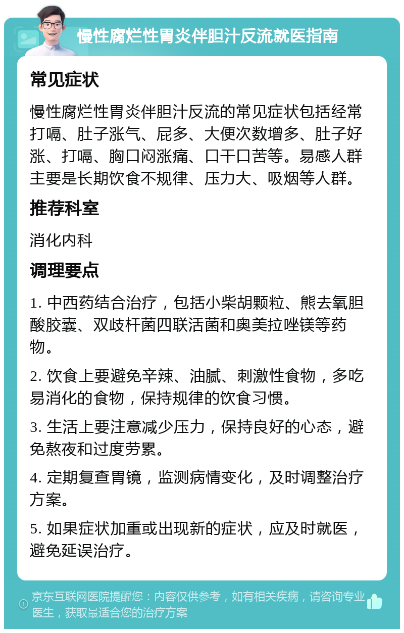 慢性腐烂性胃炎伴胆汁反流就医指南 常见症状 慢性腐烂性胃炎伴胆汁反流的常见症状包括经常打嗝、肚子涨气、屁多、大便次数增多、肚子好涨、打嗝、胸口闷涨痛、口干口苦等。易感人群主要是长期饮食不规律、压力大、吸烟等人群。 推荐科室 消化内科 调理要点 1. 中西药结合治疗，包括小柴胡颗粒、熊去氧胆酸胶囊、双歧杆菌四联活菌和奥美拉唑镁等药物。 2. 饮食上要避免辛辣、油腻、刺激性食物，多吃易消化的食物，保持规律的饮食习惯。 3. 生活上要注意减少压力，保持良好的心态，避免熬夜和过度劳累。 4. 定期复查胃镜，监测病情变化，及时调整治疗方案。 5. 如果症状加重或出现新的症状，应及时就医，避免延误治疗。