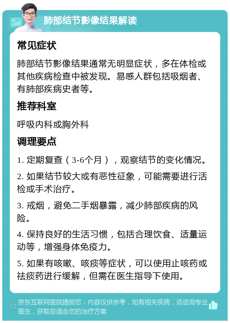 肺部结节影像结果解读 常见症状 肺部结节影像结果通常无明显症状，多在体检或其他疾病检查中被发现。易感人群包括吸烟者、有肺部疾病史者等。 推荐科室 呼吸内科或胸外科 调理要点 1. 定期复查（3-6个月），观察结节的变化情况。 2. 如果结节较大或有恶性征象，可能需要进行活检或手术治疗。 3. 戒烟，避免二手烟暴露，减少肺部疾病的风险。 4. 保持良好的生活习惯，包括合理饮食、适量运动等，增强身体免疫力。 5. 如果有咳嗽、咳痰等症状，可以使用止咳药或祛痰药进行缓解，但需在医生指导下使用。