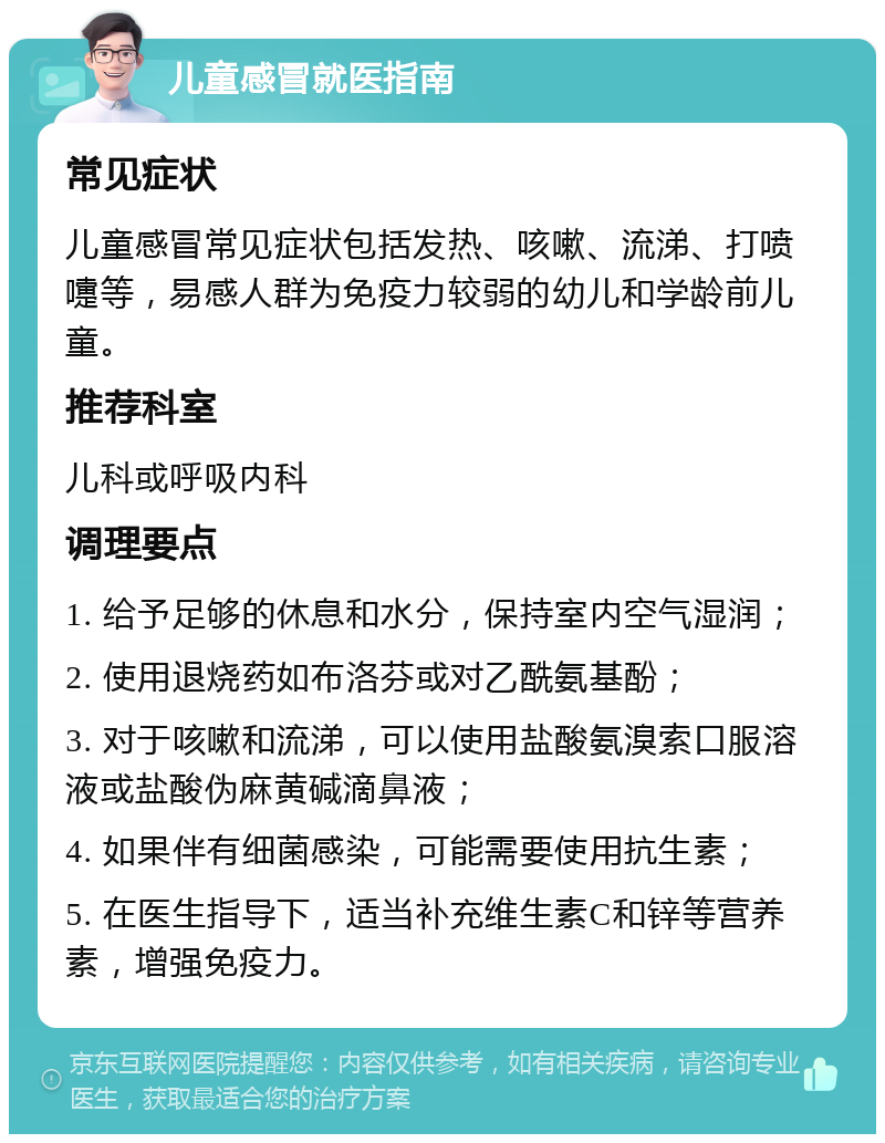 儿童感冒就医指南 常见症状 儿童感冒常见症状包括发热、咳嗽、流涕、打喷嚏等，易感人群为免疫力较弱的幼儿和学龄前儿童。 推荐科室 儿科或呼吸内科 调理要点 1. 给予足够的休息和水分，保持室内空气湿润； 2. 使用退烧药如布洛芬或对乙酰氨基酚； 3. 对于咳嗽和流涕，可以使用盐酸氨溴索口服溶液或盐酸伪麻黄碱滴鼻液； 4. 如果伴有细菌感染，可能需要使用抗生素； 5. 在医生指导下，适当补充维生素C和锌等营养素，增强免疫力。