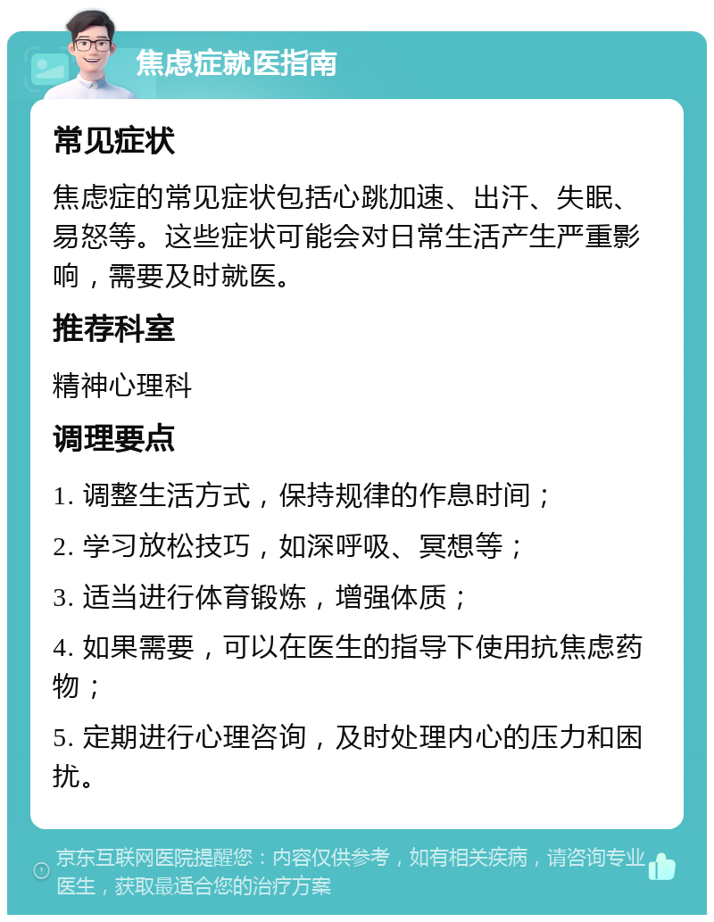 焦虑症就医指南 常见症状 焦虑症的常见症状包括心跳加速、出汗、失眠、易怒等。这些症状可能会对日常生活产生严重影响，需要及时就医。 推荐科室 精神心理科 调理要点 1. 调整生活方式，保持规律的作息时间； 2. 学习放松技巧，如深呼吸、冥想等； 3. 适当进行体育锻炼，增强体质； 4. 如果需要，可以在医生的指导下使用抗焦虑药物； 5. 定期进行心理咨询，及时处理内心的压力和困扰。