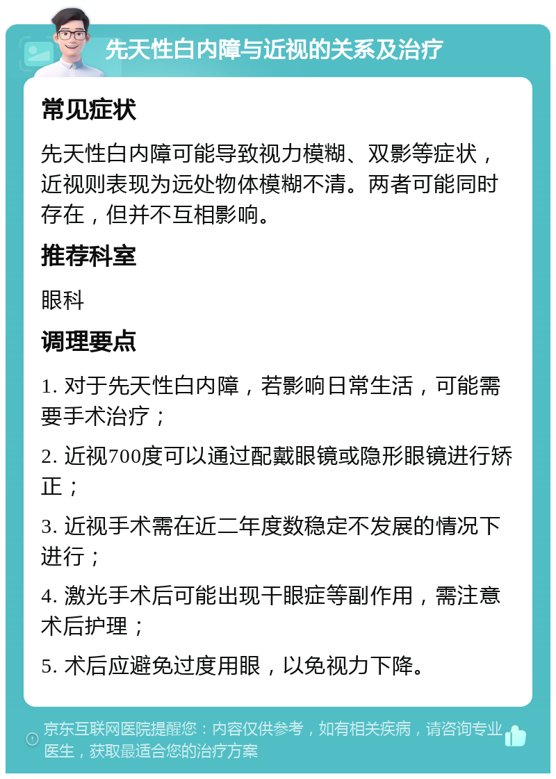 先天性白内障与近视的关系及治疗 常见症状 先天性白内障可能导致视力模糊、双影等症状，近视则表现为远处物体模糊不清。两者可能同时存在，但并不互相影响。 推荐科室 眼科 调理要点 1. 对于先天性白内障，若影响日常生活，可能需要手术治疗； 2. 近视700度可以通过配戴眼镜或隐形眼镜进行矫正； 3. 近视手术需在近二年度数稳定不发展的情况下进行； 4. 激光手术后可能出现干眼症等副作用，需注意术后护理； 5. 术后应避免过度用眼，以免视力下降。