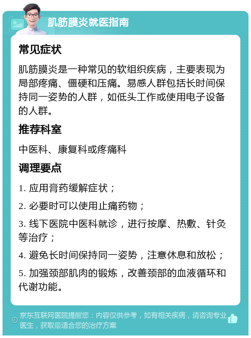 肌筋膜炎就医指南 常见症状 肌筋膜炎是一种常见的软组织疾病，主要表现为局部疼痛、僵硬和压痛。易感人群包括长时间保持同一姿势的人群，如低头工作或使用电子设备的人群。 推荐科室 中医科、康复科或疼痛科 调理要点 1. 应用膏药缓解症状； 2. 必要时可以使用止痛药物； 3. 线下医院中医科就诊，进行按摩、热敷、针灸等治疗； 4. 避免长时间保持同一姿势，注意休息和放松； 5. 加强颈部肌肉的锻炼，改善颈部的血液循环和代谢功能。