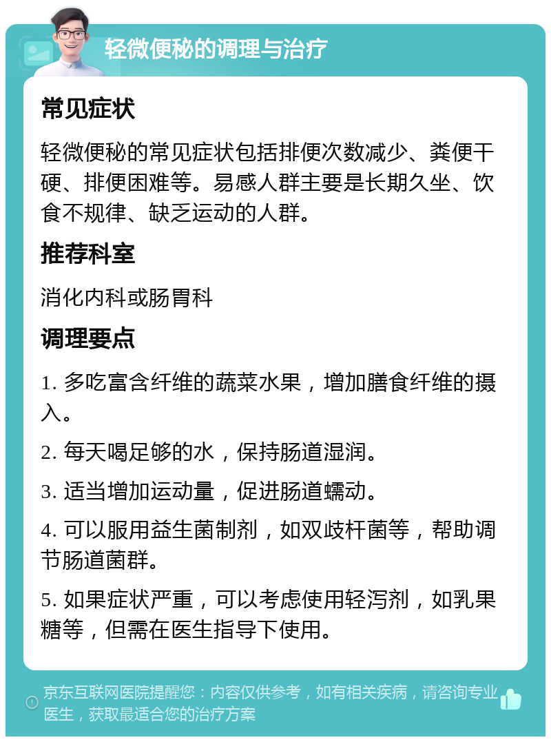 轻微便秘的调理与治疗 常见症状 轻微便秘的常见症状包括排便次数减少、粪便干硬、排便困难等。易感人群主要是长期久坐、饮食不规律、缺乏运动的人群。 推荐科室 消化内科或肠胃科 调理要点 1. 多吃富含纤维的蔬菜水果，增加膳食纤维的摄入。 2. 每天喝足够的水，保持肠道湿润。 3. 适当增加运动量，促进肠道蠕动。 4. 可以服用益生菌制剂，如双歧杆菌等，帮助调节肠道菌群。 5. 如果症状严重，可以考虑使用轻泻剂，如乳果糖等，但需在医生指导下使用。