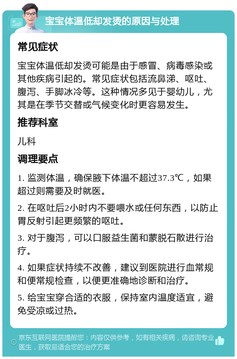 宝宝体温低却发烫的原因与处理 常见症状 宝宝体温低却发烫可能是由于感冒、病毒感染或其他疾病引起的。常见症状包括流鼻涕、呕吐、腹泻、手脚冰冷等。这种情况多见于婴幼儿，尤其是在季节交替或气候变化时更容易发生。 推荐科室 儿科 调理要点 1. 监测体温，确保腋下体温不超过37.3℃，如果超过则需要及时就医。 2. 在呕吐后2小时内不要喂水或任何东西，以防止胃反射引起更频繁的呕吐。 3. 对于腹泻，可以口服益生菌和蒙脱石散进行治疗。 4. 如果症状持续不改善，建议到医院进行血常规和便常规检查，以便更准确地诊断和治疗。 5. 给宝宝穿合适的衣服，保持室内温度适宜，避免受凉或过热。