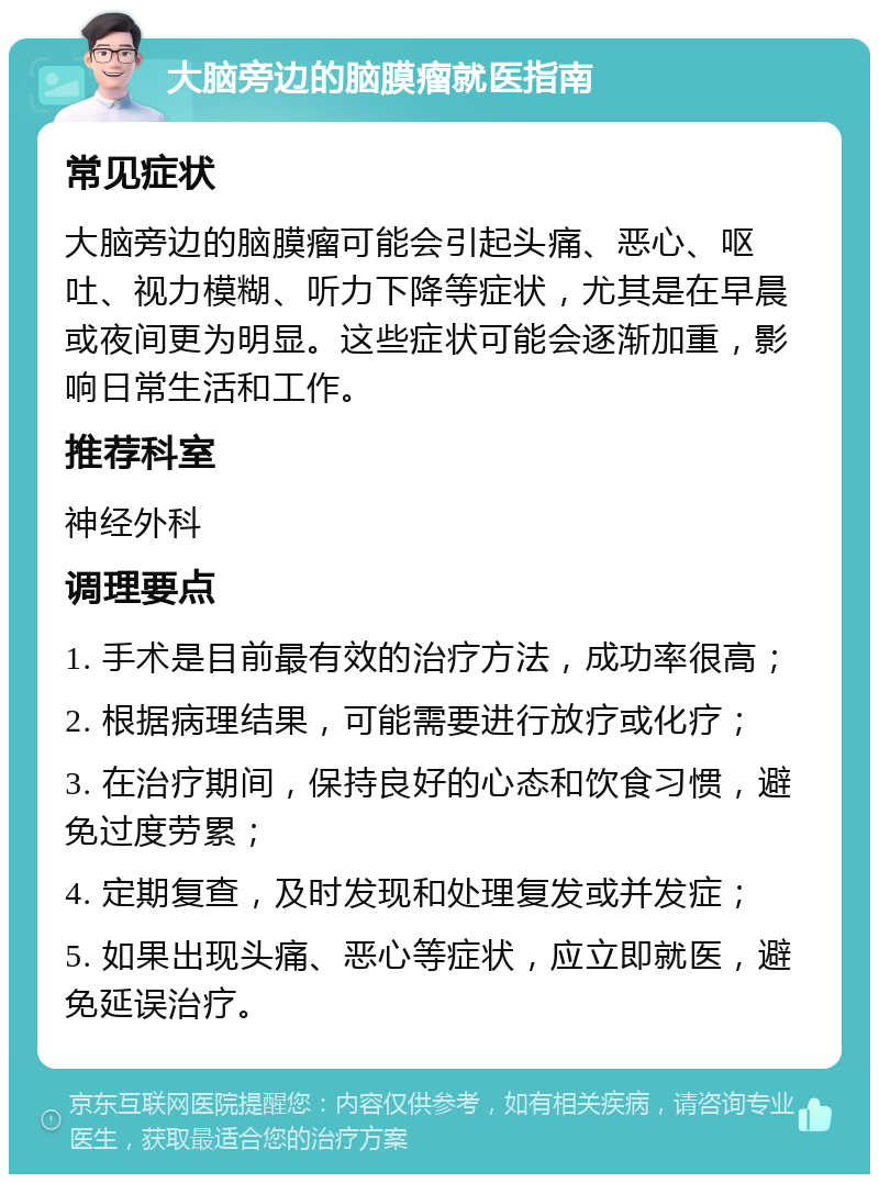 大脑旁边的脑膜瘤就医指南 常见症状 大脑旁边的脑膜瘤可能会引起头痛、恶心、呕吐、视力模糊、听力下降等症状，尤其是在早晨或夜间更为明显。这些症状可能会逐渐加重，影响日常生活和工作。 推荐科室 神经外科 调理要点 1. 手术是目前最有效的治疗方法，成功率很高； 2. 根据病理结果，可能需要进行放疗或化疗； 3. 在治疗期间，保持良好的心态和饮食习惯，避免过度劳累； 4. 定期复查，及时发现和处理复发或并发症； 5. 如果出现头痛、恶心等症状，应立即就医，避免延误治疗。