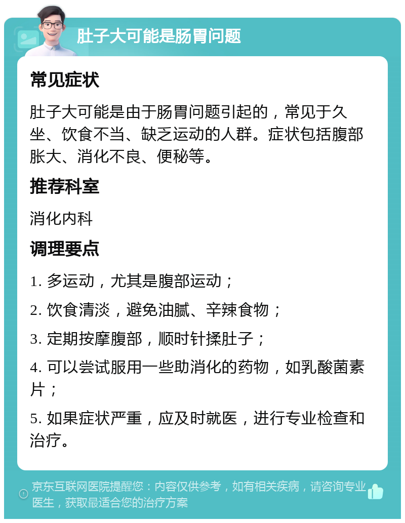 肚子大可能是肠胃问题 常见症状 肚子大可能是由于肠胃问题引起的，常见于久坐、饮食不当、缺乏运动的人群。症状包括腹部胀大、消化不良、便秘等。 推荐科室 消化内科 调理要点 1. 多运动，尤其是腹部运动； 2. 饮食清淡，避免油腻、辛辣食物； 3. 定期按摩腹部，顺时针揉肚子； 4. 可以尝试服用一些助消化的药物，如乳酸菌素片； 5. 如果症状严重，应及时就医，进行专业检查和治疗。