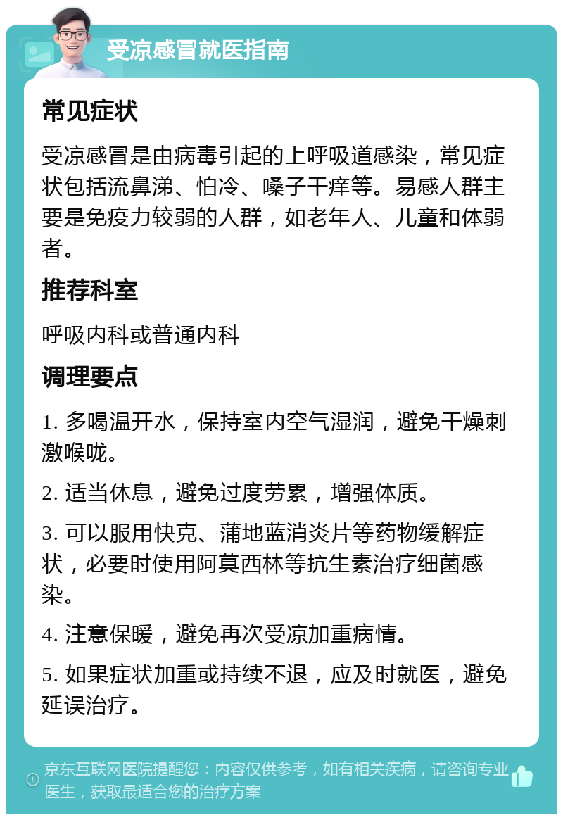 受凉感冒就医指南 常见症状 受凉感冒是由病毒引起的上呼吸道感染，常见症状包括流鼻涕、怕冷、嗓子干痒等。易感人群主要是免疫力较弱的人群，如老年人、儿童和体弱者。 推荐科室 呼吸内科或普通内科 调理要点 1. 多喝温开水，保持室内空气湿润，避免干燥刺激喉咙。 2. 适当休息，避免过度劳累，增强体质。 3. 可以服用快克、蒲地蓝消炎片等药物缓解症状，必要时使用阿莫西林等抗生素治疗细菌感染。 4. 注意保暖，避免再次受凉加重病情。 5. 如果症状加重或持续不退，应及时就医，避免延误治疗。