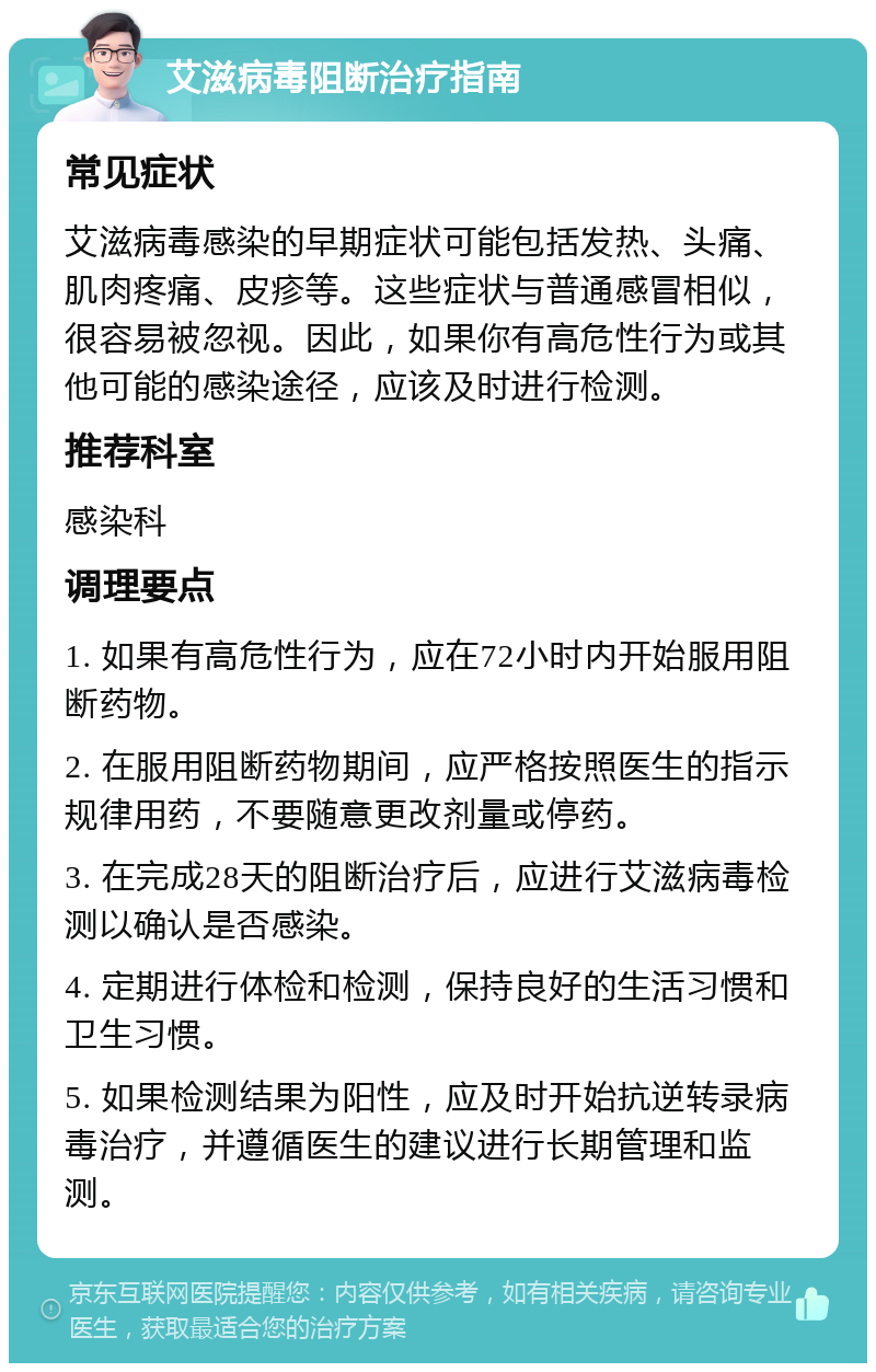 艾滋病毒阻断治疗指南 常见症状 艾滋病毒感染的早期症状可能包括发热、头痛、肌肉疼痛、皮疹等。这些症状与普通感冒相似，很容易被忽视。因此，如果你有高危性行为或其他可能的感染途径，应该及时进行检测。 推荐科室 感染科 调理要点 1. 如果有高危性行为，应在72小时内开始服用阻断药物。 2. 在服用阻断药物期间，应严格按照医生的指示规律用药，不要随意更改剂量或停药。 3. 在完成28天的阻断治疗后，应进行艾滋病毒检测以确认是否感染。 4. 定期进行体检和检测，保持良好的生活习惯和卫生习惯。 5. 如果检测结果为阳性，应及时开始抗逆转录病毒治疗，并遵循医生的建议进行长期管理和监测。