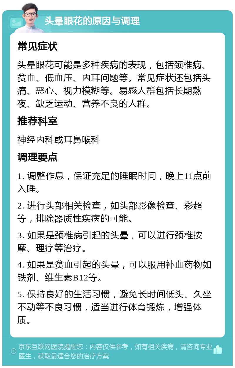 头晕眼花的原因与调理 常见症状 头晕眼花可能是多种疾病的表现，包括颈椎病、贫血、低血压、内耳问题等。常见症状还包括头痛、恶心、视力模糊等。易感人群包括长期熬夜、缺乏运动、营养不良的人群。 推荐科室 神经内科或耳鼻喉科 调理要点 1. 调整作息，保证充足的睡眠时间，晚上11点前入睡。 2. 进行头部相关检查，如头部影像检查、彩超等，排除器质性疾病的可能。 3. 如果是颈椎病引起的头晕，可以进行颈椎按摩、理疗等治疗。 4. 如果是贫血引起的头晕，可以服用补血药物如铁剂、维生素B12等。 5. 保持良好的生活习惯，避免长时间低头、久坐不动等不良习惯，适当进行体育锻炼，增强体质。