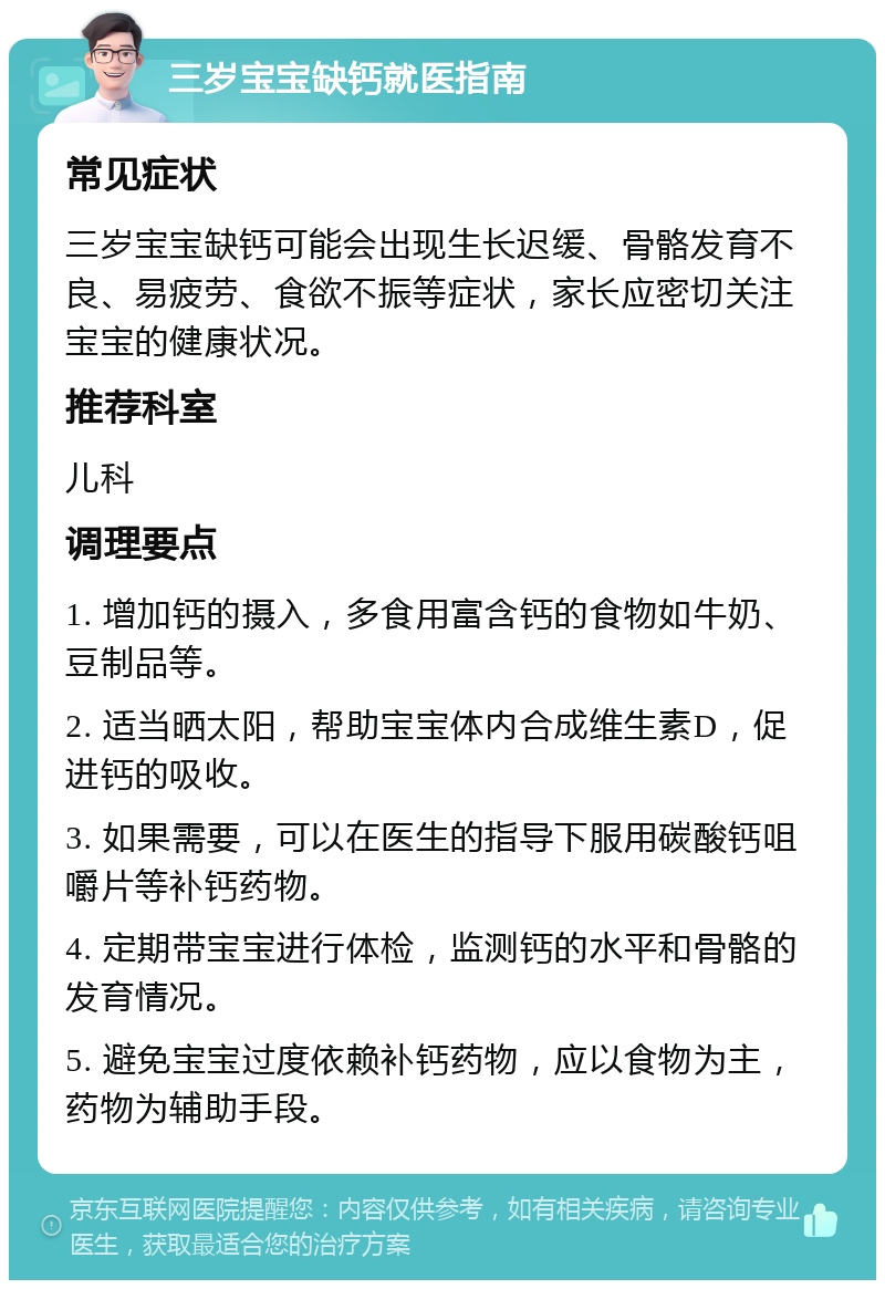 三岁宝宝缺钙就医指南 常见症状 三岁宝宝缺钙可能会出现生长迟缓、骨骼发育不良、易疲劳、食欲不振等症状，家长应密切关注宝宝的健康状况。 推荐科室 儿科 调理要点 1. 增加钙的摄入，多食用富含钙的食物如牛奶、豆制品等。 2. 适当晒太阳，帮助宝宝体内合成维生素D，促进钙的吸收。 3. 如果需要，可以在医生的指导下服用碳酸钙咀嚼片等补钙药物。 4. 定期带宝宝进行体检，监测钙的水平和骨骼的发育情况。 5. 避免宝宝过度依赖补钙药物，应以食物为主，药物为辅助手段。