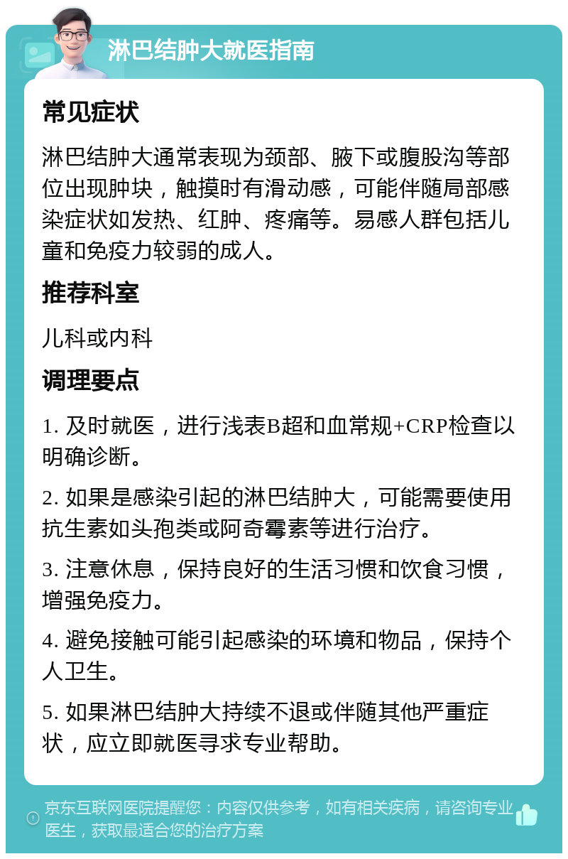 淋巴结肿大就医指南 常见症状 淋巴结肿大通常表现为颈部、腋下或腹股沟等部位出现肿块，触摸时有滑动感，可能伴随局部感染症状如发热、红肿、疼痛等。易感人群包括儿童和免疫力较弱的成人。 推荐科室 儿科或内科 调理要点 1. 及时就医，进行浅表B超和血常规+CRP检查以明确诊断。 2. 如果是感染引起的淋巴结肿大，可能需要使用抗生素如头孢类或阿奇霉素等进行治疗。 3. 注意休息，保持良好的生活习惯和饮食习惯，增强免疫力。 4. 避免接触可能引起感染的环境和物品，保持个人卫生。 5. 如果淋巴结肿大持续不退或伴随其他严重症状，应立即就医寻求专业帮助。