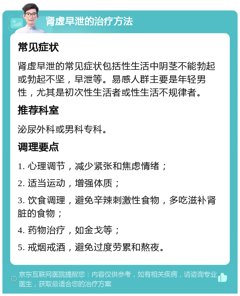 肾虚早泄的治疗方法 常见症状 肾虚早泄的常见症状包括性生活中阴茎不能勃起或勃起不坚，早泄等。易感人群主要是年轻男性，尤其是初次性生活者或性生活不规律者。 推荐科室 泌尿外科或男科专科。 调理要点 1. 心理调节，减少紧张和焦虑情绪； 2. 适当运动，增强体质； 3. 饮食调理，避免辛辣刺激性食物，多吃滋补肾脏的食物； 4. 药物治疗，如金戈等； 5. 戒烟戒酒，避免过度劳累和熬夜。