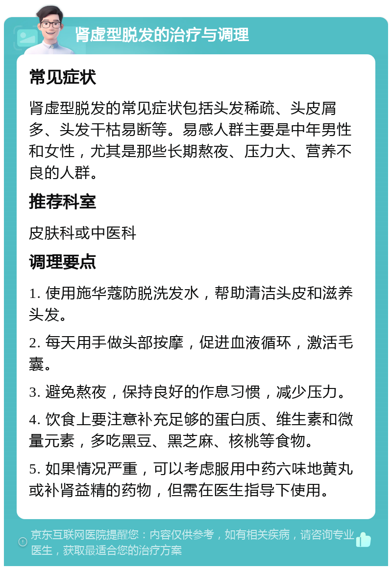 肾虚型脱发的治疗与调理 常见症状 肾虚型脱发的常见症状包括头发稀疏、头皮屑多、头发干枯易断等。易感人群主要是中年男性和女性，尤其是那些长期熬夜、压力大、营养不良的人群。 推荐科室 皮肤科或中医科 调理要点 1. 使用施华蔻防脱洗发水，帮助清洁头皮和滋养头发。 2. 每天用手做头部按摩，促进血液循环，激活毛囊。 3. 避免熬夜，保持良好的作息习惯，减少压力。 4. 饮食上要注意补充足够的蛋白质、维生素和微量元素，多吃黑豆、黑芝麻、核桃等食物。 5. 如果情况严重，可以考虑服用中药六味地黄丸或补肾益精的药物，但需在医生指导下使用。