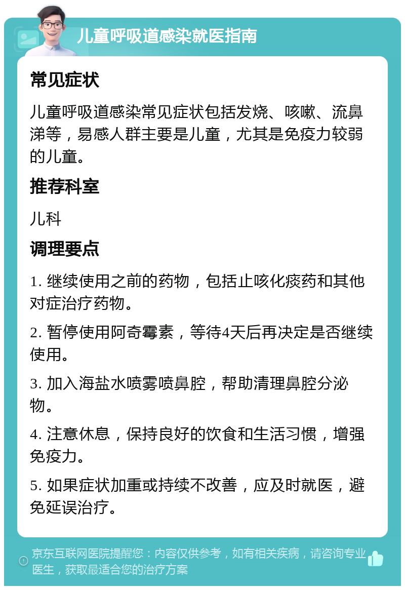 儿童呼吸道感染就医指南 常见症状 儿童呼吸道感染常见症状包括发烧、咳嗽、流鼻涕等，易感人群主要是儿童，尤其是免疫力较弱的儿童。 推荐科室 儿科 调理要点 1. 继续使用之前的药物，包括止咳化痰药和其他对症治疗药物。 2. 暂停使用阿奇霉素，等待4天后再决定是否继续使用。 3. 加入海盐水喷雾喷鼻腔，帮助清理鼻腔分泌物。 4. 注意休息，保持良好的饮食和生活习惯，增强免疫力。 5. 如果症状加重或持续不改善，应及时就医，避免延误治疗。