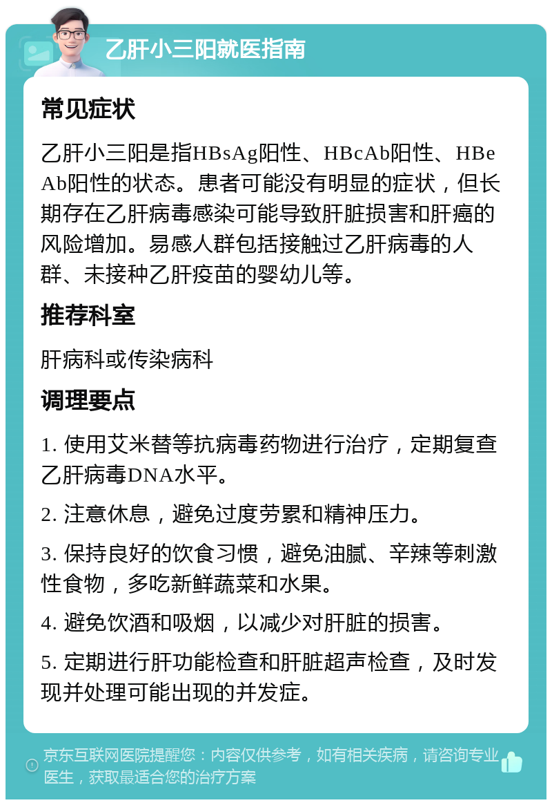 乙肝小三阳就医指南 常见症状 乙肝小三阳是指HBsAg阳性、HBcAb阳性、HBeAb阳性的状态。患者可能没有明显的症状，但长期存在乙肝病毒感染可能导致肝脏损害和肝癌的风险增加。易感人群包括接触过乙肝病毒的人群、未接种乙肝疫苗的婴幼儿等。 推荐科室 肝病科或传染病科 调理要点 1. 使用艾米替等抗病毒药物进行治疗，定期复查乙肝病毒DNA水平。 2. 注意休息，避免过度劳累和精神压力。 3. 保持良好的饮食习惯，避免油腻、辛辣等刺激性食物，多吃新鲜蔬菜和水果。 4. 避免饮酒和吸烟，以减少对肝脏的损害。 5. 定期进行肝功能检查和肝脏超声检查，及时发现并处理可能出现的并发症。