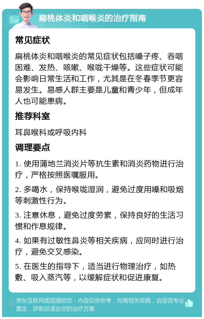 扁桃体炎和咽喉炎的治疗指南 常见症状 扁桃体炎和咽喉炎的常见症状包括嗓子疼、吞咽困难、发热、咳嗽、喉咙干燥等。这些症状可能会影响日常生活和工作，尤其是在冬春季节更容易发生。易感人群主要是儿童和青少年，但成年人也可能患病。 推荐科室 耳鼻喉科或呼吸内科 调理要点 1. 使用蒲地兰消炎片等抗生素和消炎药物进行治疗，严格按照医嘱服用。 2. 多喝水，保持喉咙湿润，避免过度用嗓和吸烟等刺激性行为。 3. 注意休息，避免过度劳累，保持良好的生活习惯和作息规律。 4. 如果有过敏性鼻炎等相关疾病，应同时进行治疗，避免交叉感染。 5. 在医生的指导下，适当进行物理治疗，如热敷、吸入蒸汽等，以缓解症状和促进康复。