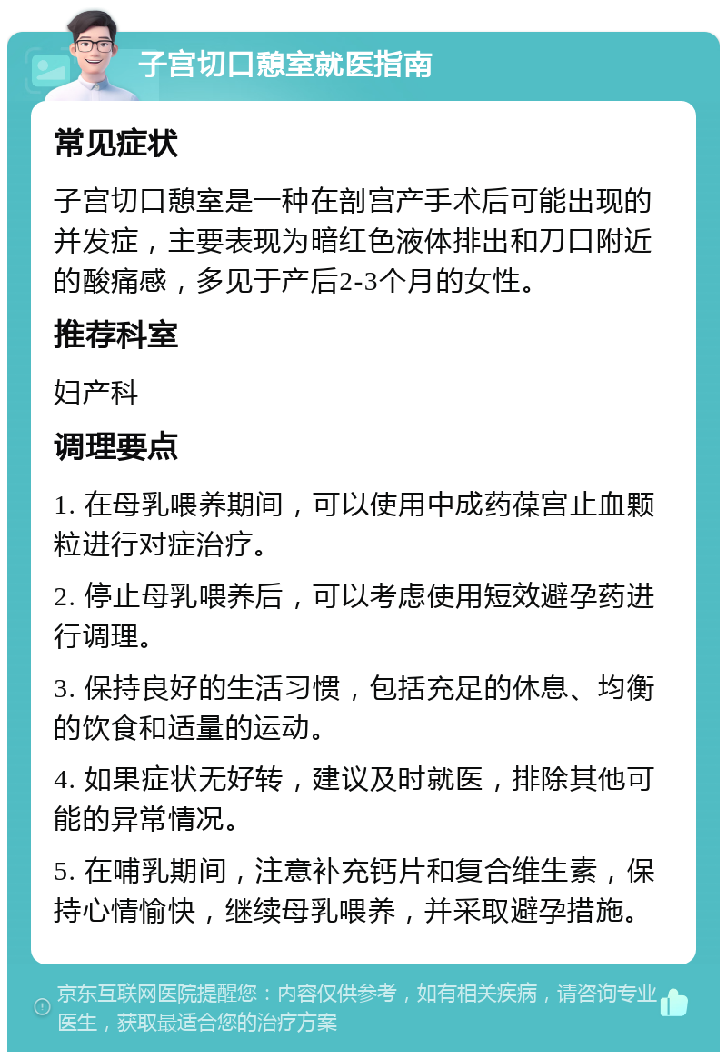 子宫切口憩室就医指南 常见症状 子宫切口憩室是一种在剖宫产手术后可能出现的并发症，主要表现为暗红色液体排出和刀口附近的酸痛感，多见于产后2-3个月的女性。 推荐科室 妇产科 调理要点 1. 在母乳喂养期间，可以使用中成药葆宫止血颗粒进行对症治疗。 2. 停止母乳喂养后，可以考虑使用短效避孕药进行调理。 3. 保持良好的生活习惯，包括充足的休息、均衡的饮食和适量的运动。 4. 如果症状无好转，建议及时就医，排除其他可能的异常情况。 5. 在哺乳期间，注意补充钙片和复合维生素，保持心情愉快，继续母乳喂养，并采取避孕措施。