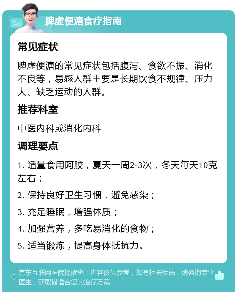 脾虚便溏食疗指南 常见症状 脾虚便溏的常见症状包括腹泻、食欲不振、消化不良等，易感人群主要是长期饮食不规律、压力大、缺乏运动的人群。 推荐科室 中医内科或消化内科 调理要点 1. 适量食用阿胶，夏天一周2-3次，冬天每天10克左右； 2. 保持良好卫生习惯，避免感染； 3. 充足睡眠，增强体质； 4. 加强营养，多吃易消化的食物； 5. 适当锻炼，提高身体抵抗力。