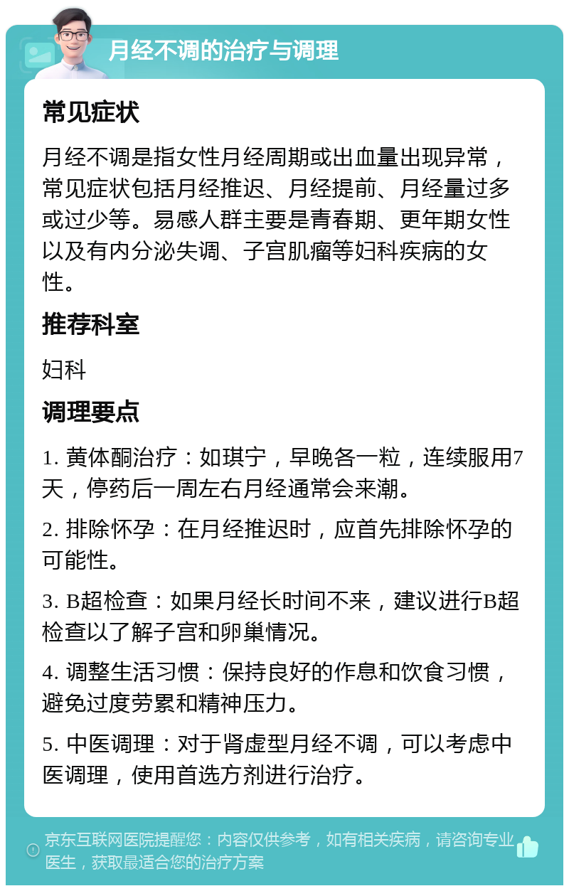 月经不调的治疗与调理 常见症状 月经不调是指女性月经周期或出血量出现异常，常见症状包括月经推迟、月经提前、月经量过多或过少等。易感人群主要是青春期、更年期女性以及有内分泌失调、子宫肌瘤等妇科疾病的女性。 推荐科室 妇科 调理要点 1. 黄体酮治疗：如琪宁，早晚各一粒，连续服用7天，停药后一周左右月经通常会来潮。 2. 排除怀孕：在月经推迟时，应首先排除怀孕的可能性。 3. B超检查：如果月经长时间不来，建议进行B超检查以了解子宫和卵巢情况。 4. 调整生活习惯：保持良好的作息和饮食习惯，避免过度劳累和精神压力。 5. 中医调理：对于肾虚型月经不调，可以考虑中医调理，使用首选方剂进行治疗。