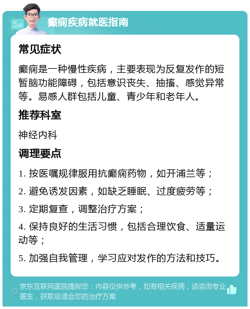 癫痫疾病就医指南 常见症状 癫痫是一种慢性疾病，主要表现为反复发作的短暂脑功能障碍，包括意识丧失、抽搐、感觉异常等。易感人群包括儿童、青少年和老年人。 推荐科室 神经内科 调理要点 1. 按医嘱规律服用抗癫痫药物，如开浦兰等； 2. 避免诱发因素，如缺乏睡眠、过度疲劳等； 3. 定期复查，调整治疗方案； 4. 保持良好的生活习惯，包括合理饮食、适量运动等； 5. 加强自我管理，学习应对发作的方法和技巧。