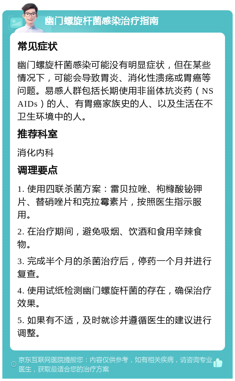 幽门螺旋杆菌感染治疗指南 常见症状 幽门螺旋杆菌感染可能没有明显症状，但在某些情况下，可能会导致胃炎、消化性溃疡或胃癌等问题。易感人群包括长期使用非甾体抗炎药（NSAIDs）的人、有胃癌家族史的人、以及生活在不卫生环境中的人。 推荐科室 消化内科 调理要点 1. 使用四联杀菌方案：雷贝拉唑、枸橼酸铋钾片、替硝唑片和克拉霉素片，按照医生指示服用。 2. 在治疗期间，避免吸烟、饮酒和食用辛辣食物。 3. 完成半个月的杀菌治疗后，停药一个月并进行复查。 4. 使用试纸检测幽门螺旋杆菌的存在，确保治疗效果。 5. 如果有不适，及时就诊并遵循医生的建议进行调整。