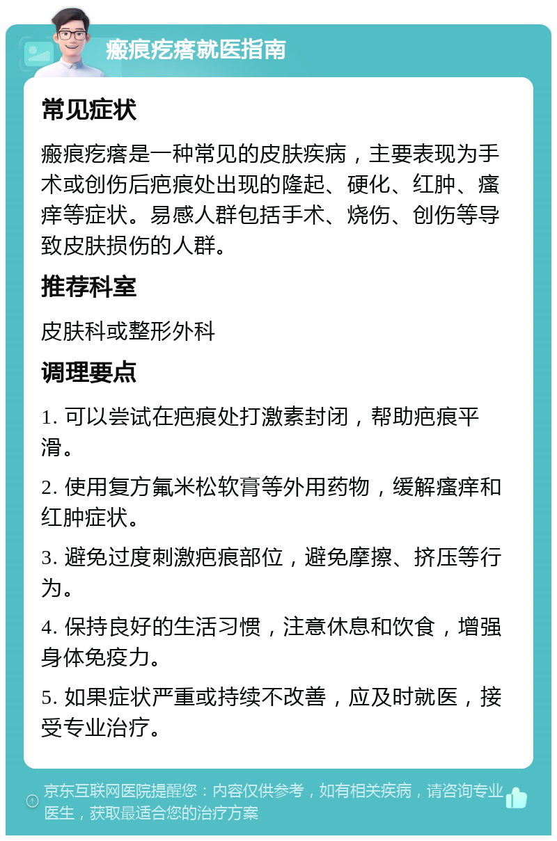 瘢痕疙瘩就医指南 常见症状 瘢痕疙瘩是一种常见的皮肤疾病，主要表现为手术或创伤后疤痕处出现的隆起、硬化、红肿、瘙痒等症状。易感人群包括手术、烧伤、创伤等导致皮肤损伤的人群。 推荐科室 皮肤科或整形外科 调理要点 1. 可以尝试在疤痕处打激素封闭，帮助疤痕平滑。 2. 使用复方氟米松软膏等外用药物，缓解瘙痒和红肿症状。 3. 避免过度刺激疤痕部位，避免摩擦、挤压等行为。 4. 保持良好的生活习惯，注意休息和饮食，增强身体免疫力。 5. 如果症状严重或持续不改善，应及时就医，接受专业治疗。