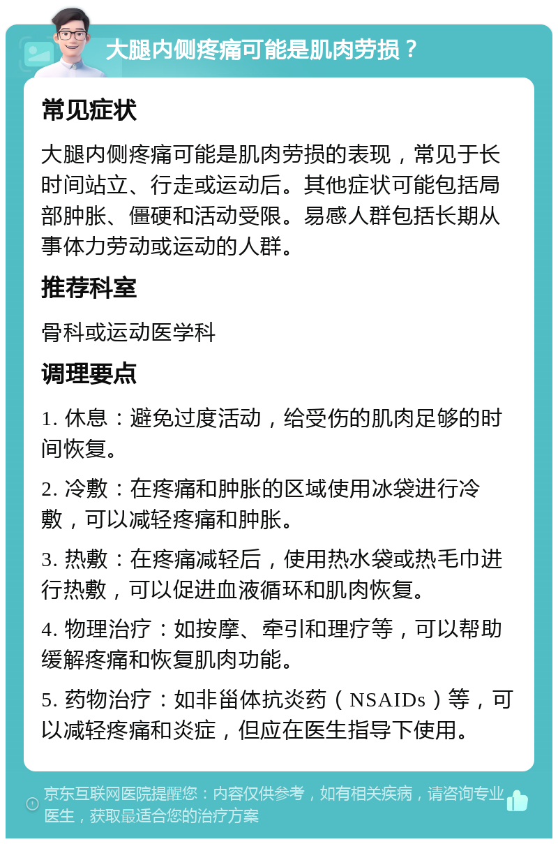 大腿内侧疼痛可能是肌肉劳损？ 常见症状 大腿内侧疼痛可能是肌肉劳损的表现，常见于长时间站立、行走或运动后。其他症状可能包括局部肿胀、僵硬和活动受限。易感人群包括长期从事体力劳动或运动的人群。 推荐科室 骨科或运动医学科 调理要点 1. 休息：避免过度活动，给受伤的肌肉足够的时间恢复。 2. 冷敷：在疼痛和肿胀的区域使用冰袋进行冷敷，可以减轻疼痛和肿胀。 3. 热敷：在疼痛减轻后，使用热水袋或热毛巾进行热敷，可以促进血液循环和肌肉恢复。 4. 物理治疗：如按摩、牵引和理疗等，可以帮助缓解疼痛和恢复肌肉功能。 5. 药物治疗：如非甾体抗炎药（NSAIDs）等，可以减轻疼痛和炎症，但应在医生指导下使用。