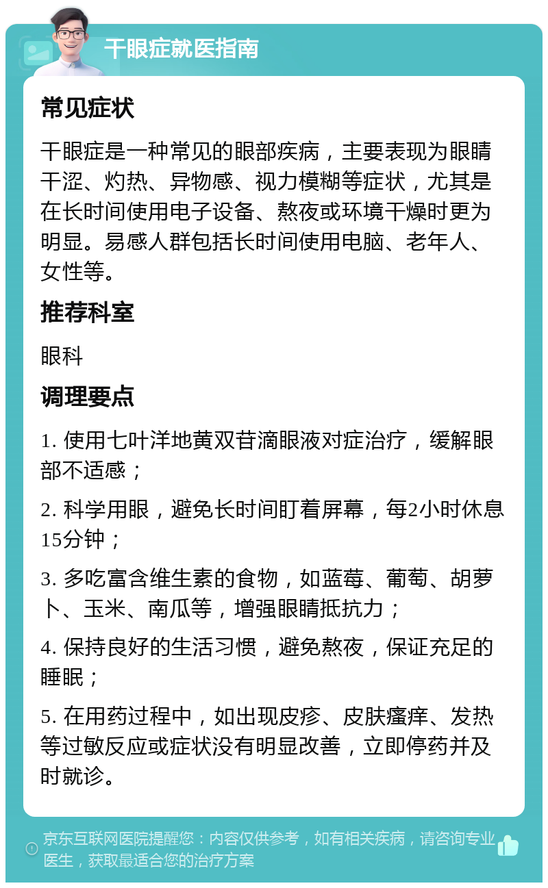 干眼症就医指南 常见症状 干眼症是一种常见的眼部疾病，主要表现为眼睛干涩、灼热、异物感、视力模糊等症状，尤其是在长时间使用电子设备、熬夜或环境干燥时更为明显。易感人群包括长时间使用电脑、老年人、女性等。 推荐科室 眼科 调理要点 1. 使用七叶洋地黄双苷滴眼液对症治疗，缓解眼部不适感； 2. 科学用眼，避免长时间盯着屏幕，每2小时休息15分钟； 3. 多吃富含维生素的食物，如蓝莓、葡萄、胡萝卜、玉米、南瓜等，增强眼睛抵抗力； 4. 保持良好的生活习惯，避免熬夜，保证充足的睡眠； 5. 在用药过程中，如出现皮疹、皮肤瘙痒、发热等过敏反应或症状没有明显改善，立即停药并及时就诊。