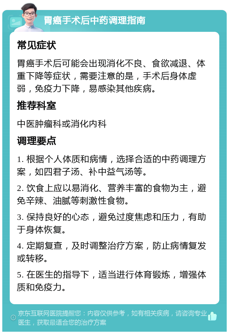 胃癌手术后中药调理指南 常见症状 胃癌手术后可能会出现消化不良、食欲减退、体重下降等症状，需要注意的是，手术后身体虚弱，免疫力下降，易感染其他疾病。 推荐科室 中医肿瘤科或消化内科 调理要点 1. 根据个人体质和病情，选择合适的中药调理方案，如四君子汤、补中益气汤等。 2. 饮食上应以易消化、营养丰富的食物为主，避免辛辣、油腻等刺激性食物。 3. 保持良好的心态，避免过度焦虑和压力，有助于身体恢复。 4. 定期复查，及时调整治疗方案，防止病情复发或转移。 5. 在医生的指导下，适当进行体育锻炼，增强体质和免疫力。