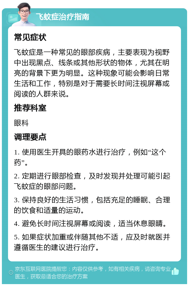 飞蚊症治疗指南 常见症状 飞蚊症是一种常见的眼部疾病，主要表现为视野中出现黑点、线条或其他形状的物体，尤其在明亮的背景下更为明显。这种现象可能会影响日常生活和工作，特别是对于需要长时间注视屏幕或阅读的人群来说。 推荐科室 眼科 调理要点 1. 使用医生开具的眼药水进行治疗，例如“这个药”。 2. 定期进行眼部检查，及时发现并处理可能引起飞蚊症的眼部问题。 3. 保持良好的生活习惯，包括充足的睡眠、合理的饮食和适量的运动。 4. 避免长时间注视屏幕或阅读，适当休息眼睛。 5. 如果症状加重或伴随其他不适，应及时就医并遵循医生的建议进行治疗。