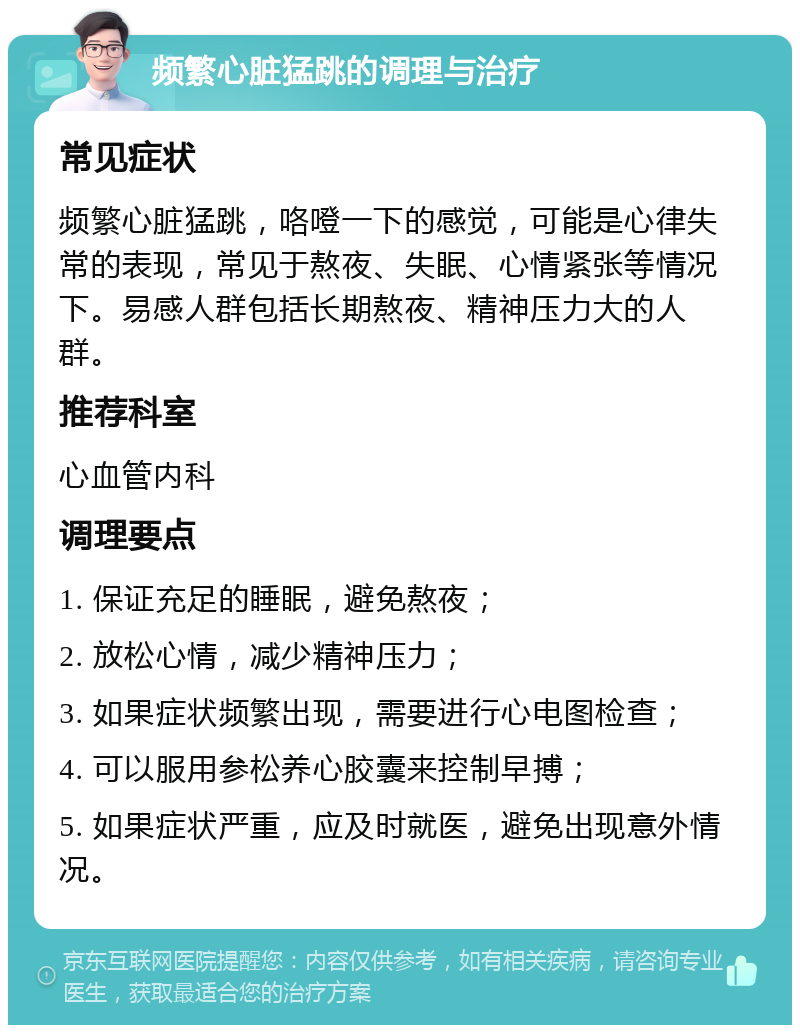 频繁心脏猛跳的调理与治疗 常见症状 频繁心脏猛跳，咯噔一下的感觉，可能是心律失常的表现，常见于熬夜、失眠、心情紧张等情况下。易感人群包括长期熬夜、精神压力大的人群。 推荐科室 心血管内科 调理要点 1. 保证充足的睡眠，避免熬夜； 2. 放松心情，减少精神压力； 3. 如果症状频繁出现，需要进行心电图检查； 4. 可以服用参松养心胶囊来控制早搏； 5. 如果症状严重，应及时就医，避免出现意外情况。