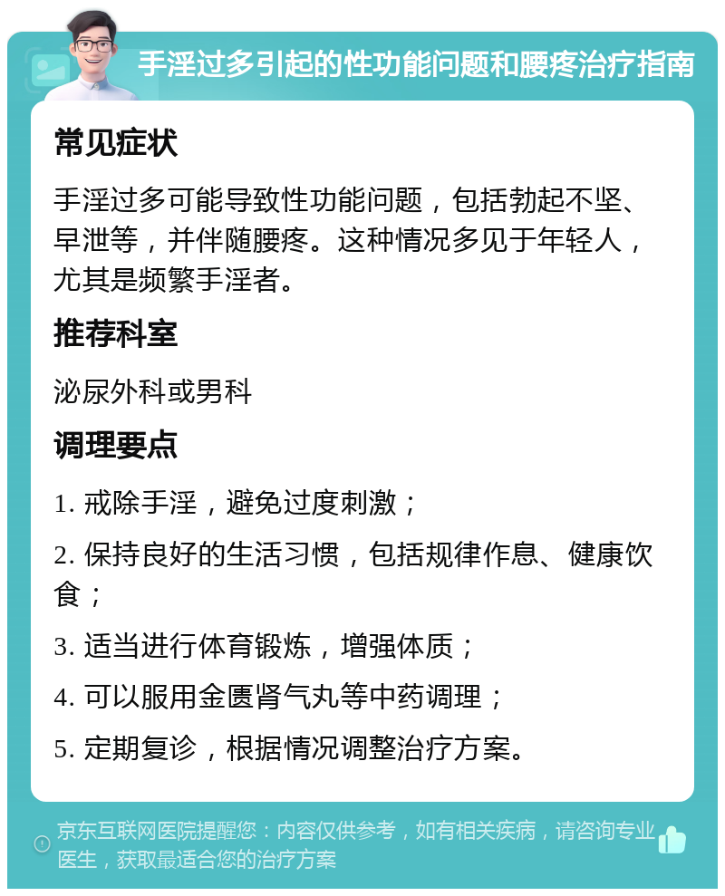 手淫过多引起的性功能问题和腰疼治疗指南 常见症状 手淫过多可能导致性功能问题，包括勃起不坚、早泄等，并伴随腰疼。这种情况多见于年轻人，尤其是频繁手淫者。 推荐科室 泌尿外科或男科 调理要点 1. 戒除手淫，避免过度刺激； 2. 保持良好的生活习惯，包括规律作息、健康饮食； 3. 适当进行体育锻炼，增强体质； 4. 可以服用金匮肾气丸等中药调理； 5. 定期复诊，根据情况调整治疗方案。