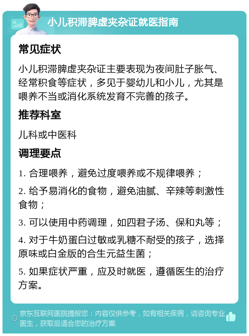 小儿积滞脾虚夹杂证就医指南 常见症状 小儿积滞脾虚夹杂证主要表现为夜间肚子胀气、经常积食等症状，多见于婴幼儿和小儿，尤其是喂养不当或消化系统发育不完善的孩子。 推荐科室 儿科或中医科 调理要点 1. 合理喂养，避免过度喂养或不规律喂养； 2. 给予易消化的食物，避免油腻、辛辣等刺激性食物； 3. 可以使用中药调理，如四君子汤、保和丸等； 4. 对于牛奶蛋白过敏或乳糖不耐受的孩子，选择原味或白金版的合生元益生菌； 5. 如果症状严重，应及时就医，遵循医生的治疗方案。