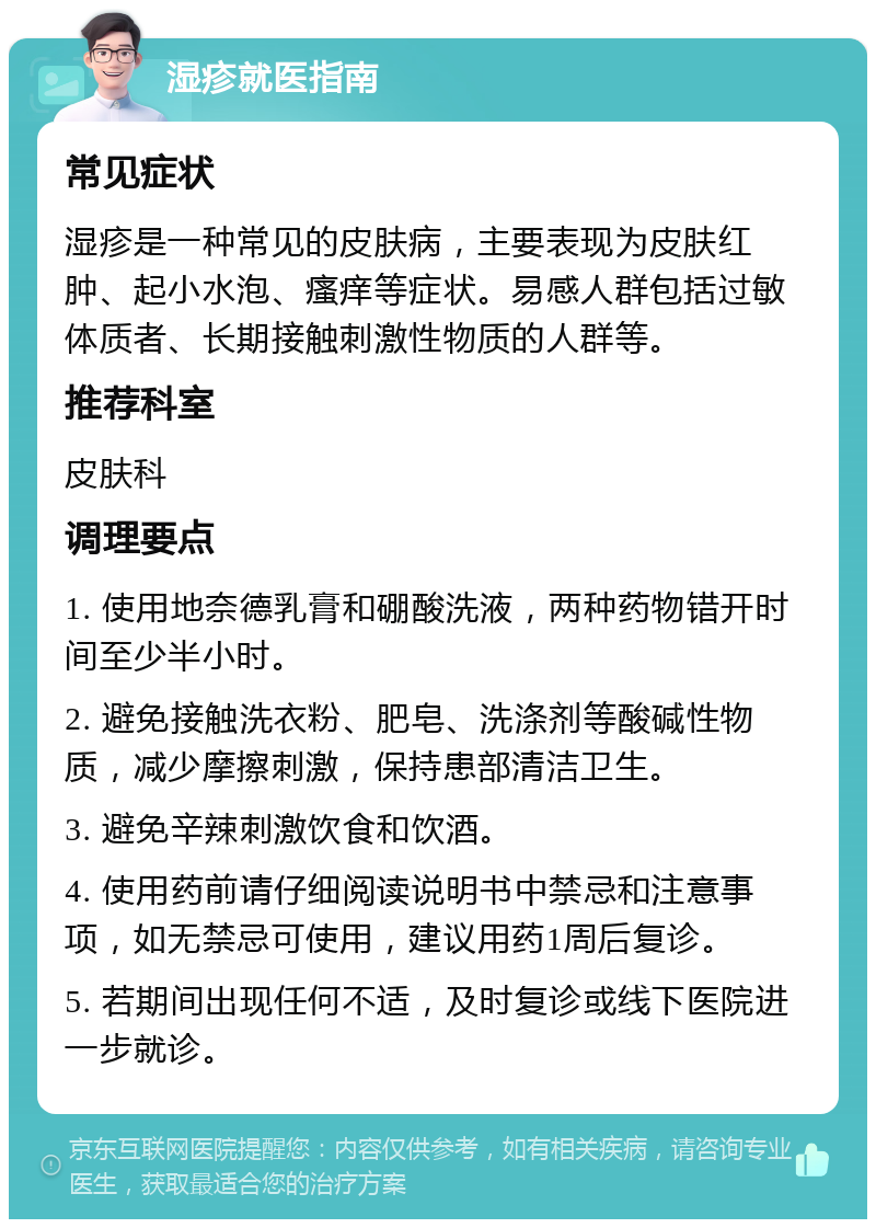 湿疹就医指南 常见症状 湿疹是一种常见的皮肤病，主要表现为皮肤红肿、起小水泡、瘙痒等症状。易感人群包括过敏体质者、长期接触刺激性物质的人群等。 推荐科室 皮肤科 调理要点 1. 使用地奈德乳膏和硼酸洗液，两种药物错开时间至少半小时。 2. 避免接触洗衣粉、肥皂、洗涤剂等酸碱性物质，减少摩擦刺激，保持患部清洁卫生。 3. 避免辛辣刺激饮食和饮酒。 4. 使用药前请仔细阅读说明书中禁忌和注意事项，如无禁忌可使用，建议用药1周后复诊。 5. 若期间出现任何不适，及时复诊或线下医院进一步就诊。