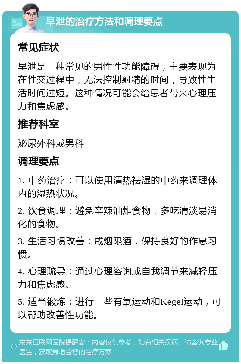 早泄的治疗方法和调理要点 常见症状 早泄是一种常见的男性性功能障碍，主要表现为在性交过程中，无法控制射精的时间，导致性生活时间过短。这种情况可能会给患者带来心理压力和焦虑感。 推荐科室 泌尿外科或男科 调理要点 1. 中药治疗：可以使用清热祛湿的中药来调理体内的湿热状况。 2. 饮食调理：避免辛辣油炸食物，多吃清淡易消化的食物。 3. 生活习惯改善：戒烟限酒，保持良好的作息习惯。 4. 心理疏导：通过心理咨询或自我调节来减轻压力和焦虑感。 5. 适当锻炼：进行一些有氧运动和Kegel运动，可以帮助改善性功能。