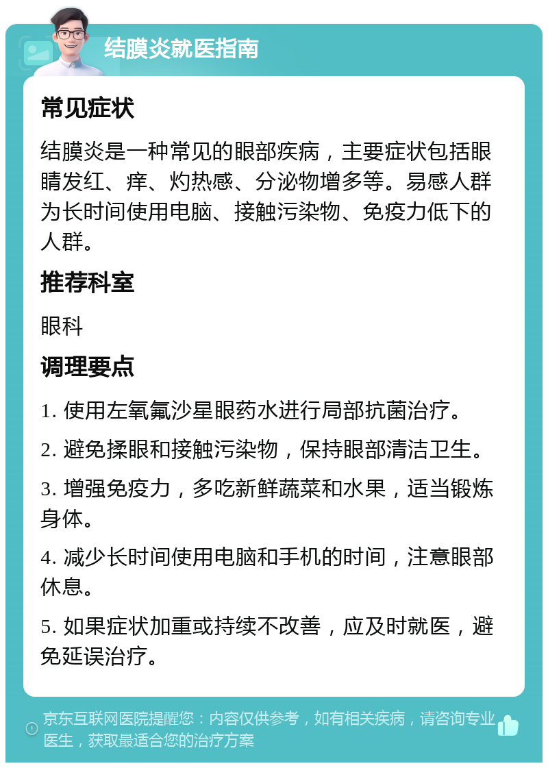 结膜炎就医指南 常见症状 结膜炎是一种常见的眼部疾病，主要症状包括眼睛发红、痒、灼热感、分泌物增多等。易感人群为长时间使用电脑、接触污染物、免疫力低下的人群。 推荐科室 眼科 调理要点 1. 使用左氧氟沙星眼药水进行局部抗菌治疗。 2. 避免揉眼和接触污染物，保持眼部清洁卫生。 3. 增强免疫力，多吃新鲜蔬菜和水果，适当锻炼身体。 4. 减少长时间使用电脑和手机的时间，注意眼部休息。 5. 如果症状加重或持续不改善，应及时就医，避免延误治疗。