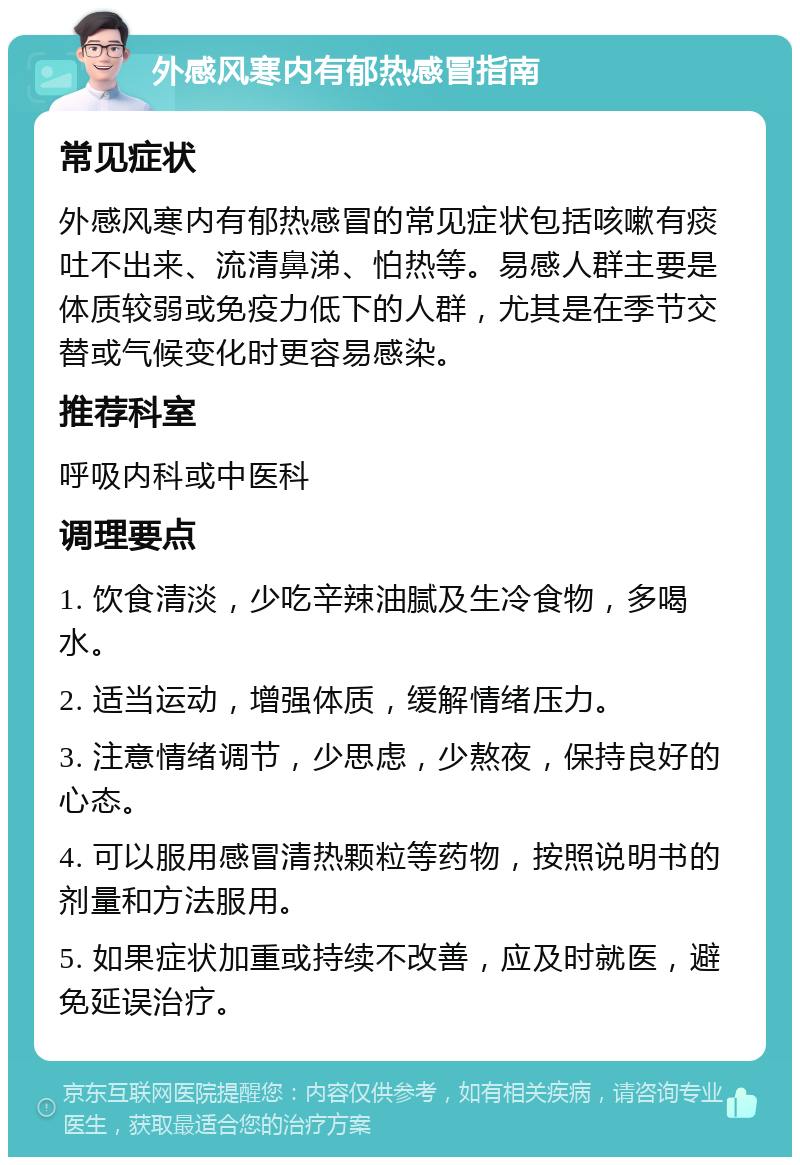 外感风寒内有郁热感冒指南 常见症状 外感风寒内有郁热感冒的常见症状包括咳嗽有痰吐不出来、流清鼻涕、怕热等。易感人群主要是体质较弱或免疫力低下的人群，尤其是在季节交替或气候变化时更容易感染。 推荐科室 呼吸内科或中医科 调理要点 1. 饮食清淡，少吃辛辣油腻及生冷食物，多喝水。 2. 适当运动，增强体质，缓解情绪压力。 3. 注意情绪调节，少思虑，少熬夜，保持良好的心态。 4. 可以服用感冒清热颗粒等药物，按照说明书的剂量和方法服用。 5. 如果症状加重或持续不改善，应及时就医，避免延误治疗。