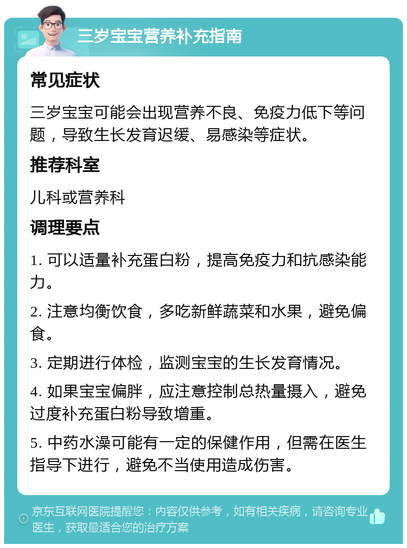 三岁宝宝营养补充指南 常见症状 三岁宝宝可能会出现营养不良、免疫力低下等问题，导致生长发育迟缓、易感染等症状。 推荐科室 儿科或营养科 调理要点 1. 可以适量补充蛋白粉，提高免疫力和抗感染能力。 2. 注意均衡饮食，多吃新鲜蔬菜和水果，避免偏食。 3. 定期进行体检，监测宝宝的生长发育情况。 4. 如果宝宝偏胖，应注意控制总热量摄入，避免过度补充蛋白粉导致增重。 5. 中药水澡可能有一定的保健作用，但需在医生指导下进行，避免不当使用造成伤害。