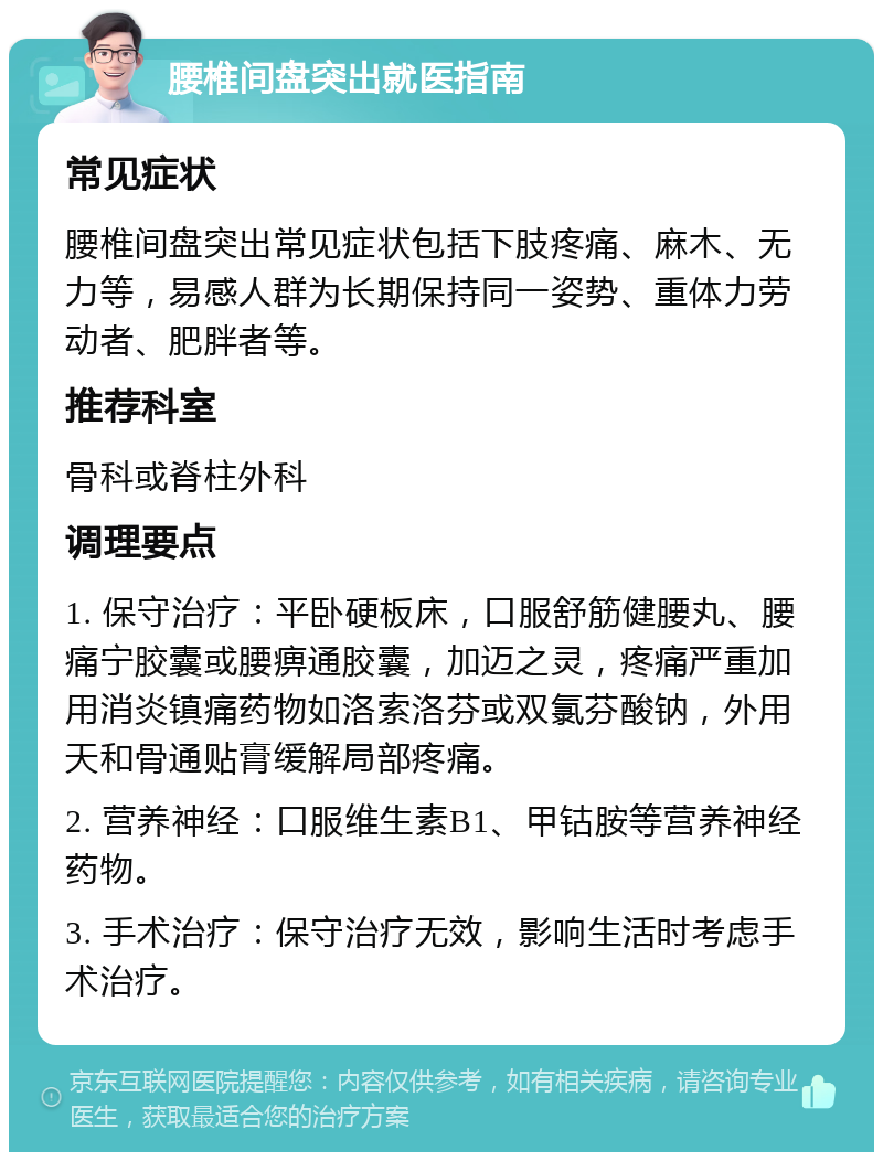 腰椎间盘突出就医指南 常见症状 腰椎间盘突出常见症状包括下肢疼痛、麻木、无力等，易感人群为长期保持同一姿势、重体力劳动者、肥胖者等。 推荐科室 骨科或脊柱外科 调理要点 1. 保守治疗：平卧硬板床，口服舒筋健腰丸、腰痛宁胶囊或腰痹通胶囊，加迈之灵，疼痛严重加用消炎镇痛药物如洛索洛芬或双氯芬酸钠，外用天和骨通贴膏缓解局部疼痛。 2. 营养神经：口服维生素B1、甲钴胺等营养神经药物。 3. 手术治疗：保守治疗无效，影响生活时考虑手术治疗。