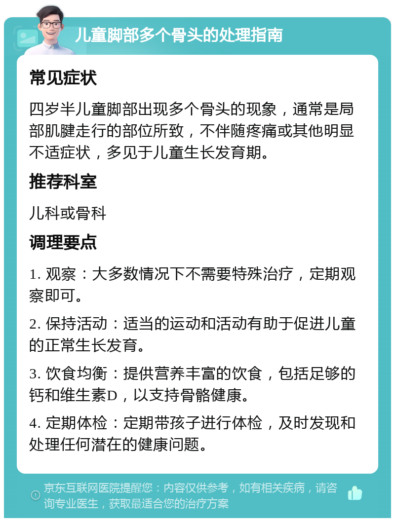 儿童脚部多个骨头的处理指南 常见症状 四岁半儿童脚部出现多个骨头的现象，通常是局部肌腱走行的部位所致，不伴随疼痛或其他明显不适症状，多见于儿童生长发育期。 推荐科室 儿科或骨科 调理要点 1. 观察：大多数情况下不需要特殊治疗，定期观察即可。 2. 保持活动：适当的运动和活动有助于促进儿童的正常生长发育。 3. 饮食均衡：提供营养丰富的饮食，包括足够的钙和维生素D，以支持骨骼健康。 4. 定期体检：定期带孩子进行体检，及时发现和处理任何潜在的健康问题。