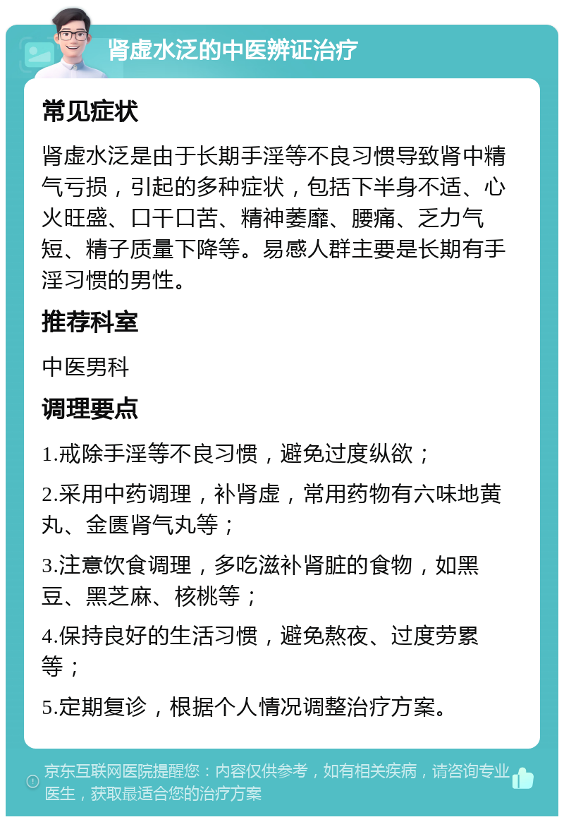 肾虚水泛的中医辨证治疗 常见症状 肾虚水泛是由于长期手淫等不良习惯导致肾中精气亏损，引起的多种症状，包括下半身不适、心火旺盛、口干口苦、精神萎靡、腰痛、乏力气短、精子质量下降等。易感人群主要是长期有手淫习惯的男性。 推荐科室 中医男科 调理要点 1.戒除手淫等不良习惯，避免过度纵欲； 2.采用中药调理，补肾虚，常用药物有六味地黄丸、金匮肾气丸等； 3.注意饮食调理，多吃滋补肾脏的食物，如黑豆、黑芝麻、核桃等； 4.保持良好的生活习惯，避免熬夜、过度劳累等； 5.定期复诊，根据个人情况调整治疗方案。