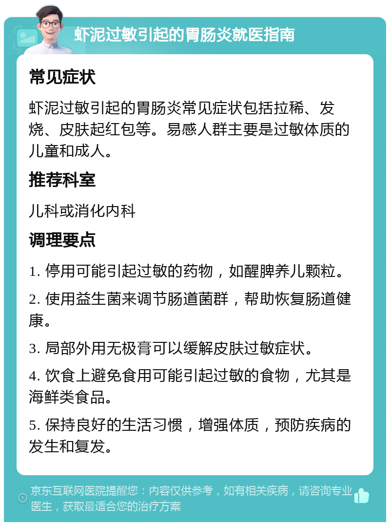 虾泥过敏引起的胃肠炎就医指南 常见症状 虾泥过敏引起的胃肠炎常见症状包括拉稀、发烧、皮肤起红包等。易感人群主要是过敏体质的儿童和成人。 推荐科室 儿科或消化内科 调理要点 1. 停用可能引起过敏的药物，如醒脾养儿颗粒。 2. 使用益生菌来调节肠道菌群，帮助恢复肠道健康。 3. 局部外用无极膏可以缓解皮肤过敏症状。 4. 饮食上避免食用可能引起过敏的食物，尤其是海鲜类食品。 5. 保持良好的生活习惯，增强体质，预防疾病的发生和复发。