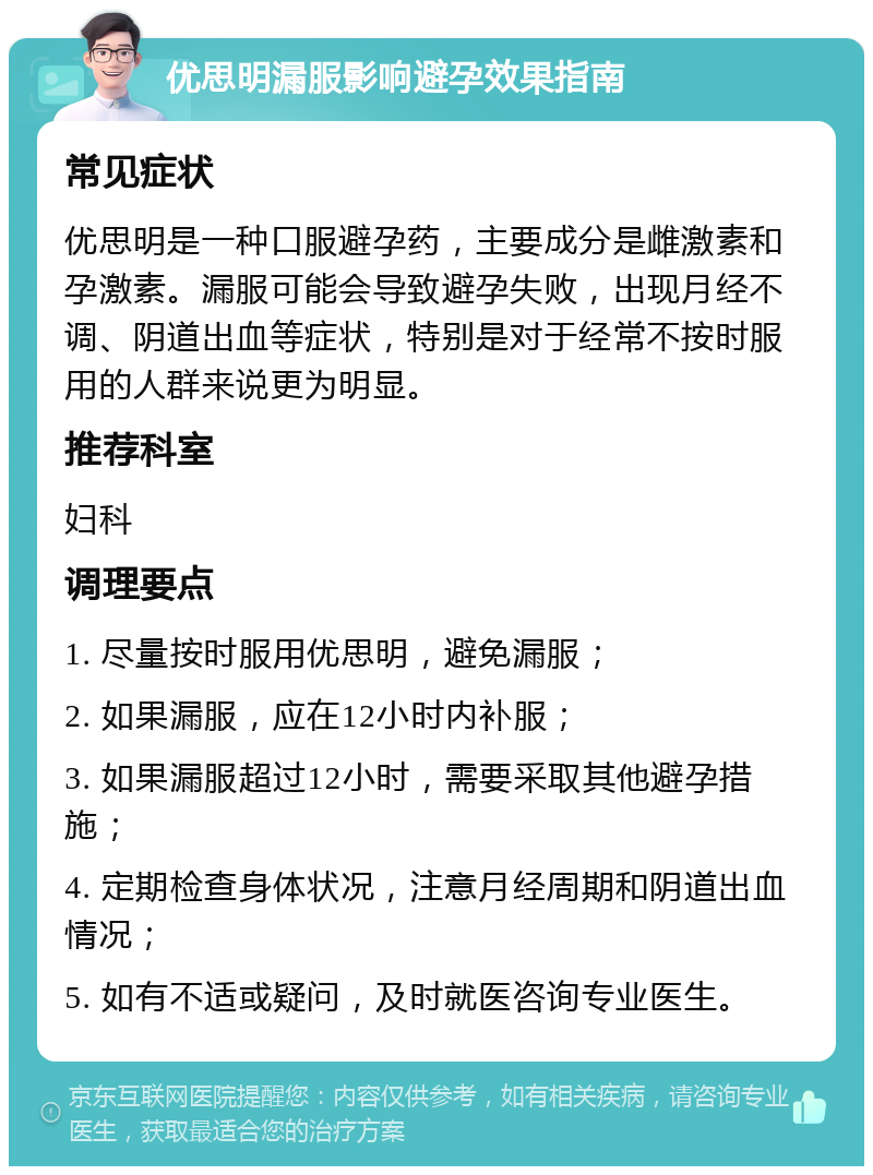 优思明漏服影响避孕效果指南 常见症状 优思明是一种口服避孕药，主要成分是雌激素和孕激素。漏服可能会导致避孕失败，出现月经不调、阴道出血等症状，特别是对于经常不按时服用的人群来说更为明显。 推荐科室 妇科 调理要点 1. 尽量按时服用优思明，避免漏服； 2. 如果漏服，应在12小时内补服； 3. 如果漏服超过12小时，需要采取其他避孕措施； 4. 定期检查身体状况，注意月经周期和阴道出血情况； 5. 如有不适或疑问，及时就医咨询专业医生。