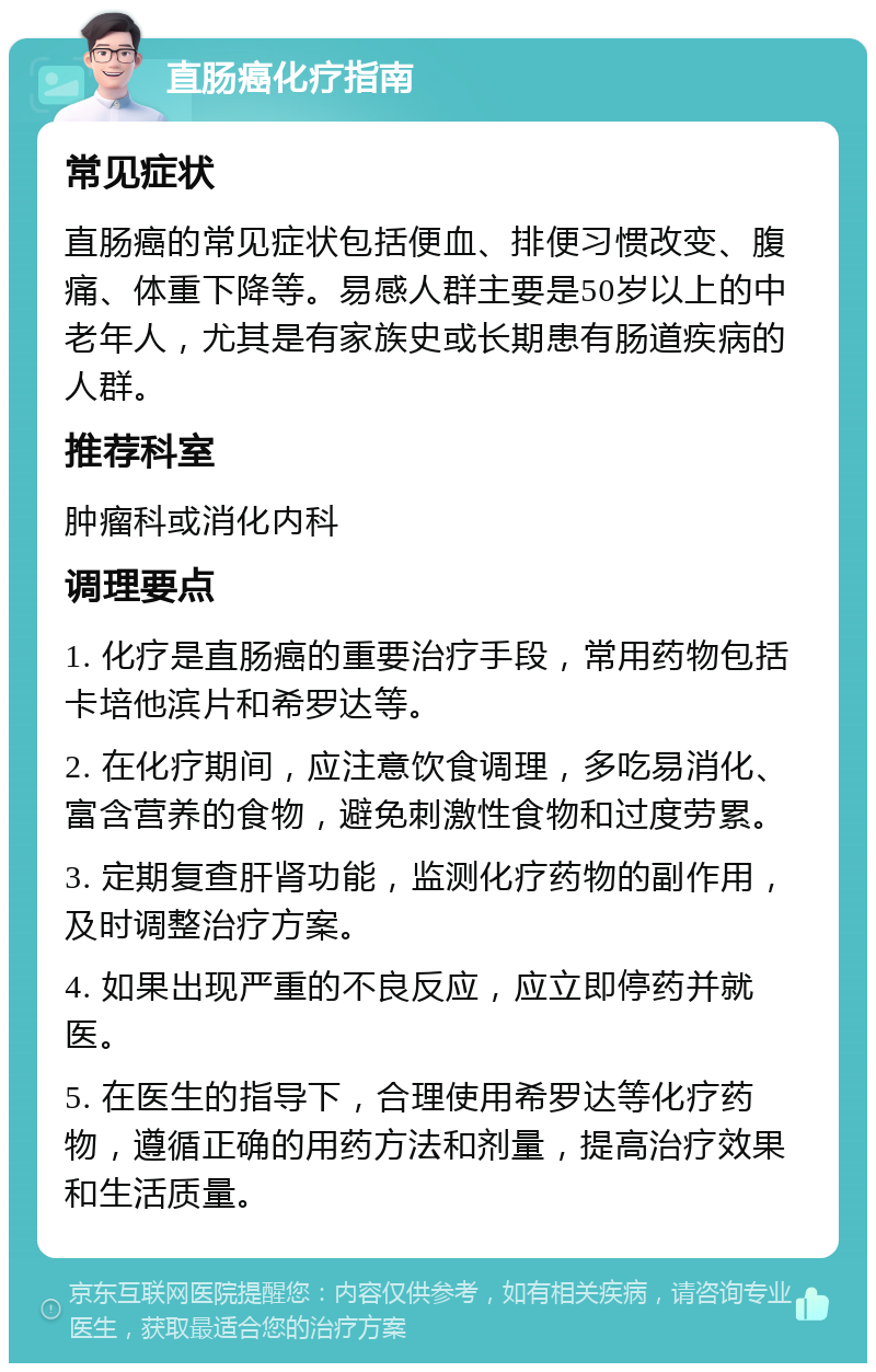 直肠癌化疗指南 常见症状 直肠癌的常见症状包括便血、排便习惯改变、腹痛、体重下降等。易感人群主要是50岁以上的中老年人，尤其是有家族史或长期患有肠道疾病的人群。 推荐科室 肿瘤科或消化内科 调理要点 1. 化疗是直肠癌的重要治疗手段，常用药物包括卡培他滨片和希罗达等。 2. 在化疗期间，应注意饮食调理，多吃易消化、富含营养的食物，避免刺激性食物和过度劳累。 3. 定期复查肝肾功能，监测化疗药物的副作用，及时调整治疗方案。 4. 如果出现严重的不良反应，应立即停药并就医。 5. 在医生的指导下，合理使用希罗达等化疗药物，遵循正确的用药方法和剂量，提高治疗效果和生活质量。